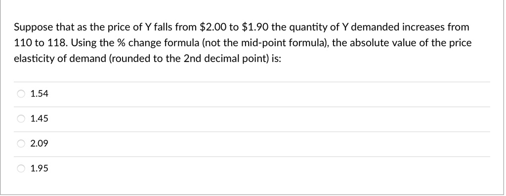 Suppose that as the price of Y falls from 2.00 to1.90 the quantity of Y demanded increases from 110 to 118. Using the % change formula (not the mid-point formula), the absolute value of the price elasticity of demand (rounded to the 2nd decimal point) is:
? 1.54
1.45
? 2.09
? 1.95