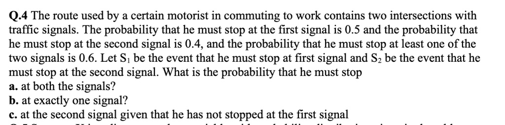 The route used by a certain motorist in commuting to work contains two intersections with traffic signals. The probability that he must stop at the first signal is 0.5 and the probability that he must stop at the second signal is 0.4, and the probability that he must stop at least one of the two signals is 0.6. Let S? be the event that he must stop at first signal and S? be the event that he must stop at the second signal. What is the probability that he must stop
a. at both the signals?
b. at exactly one signal?
c. at the second signal given that he has not stopped at the first signal