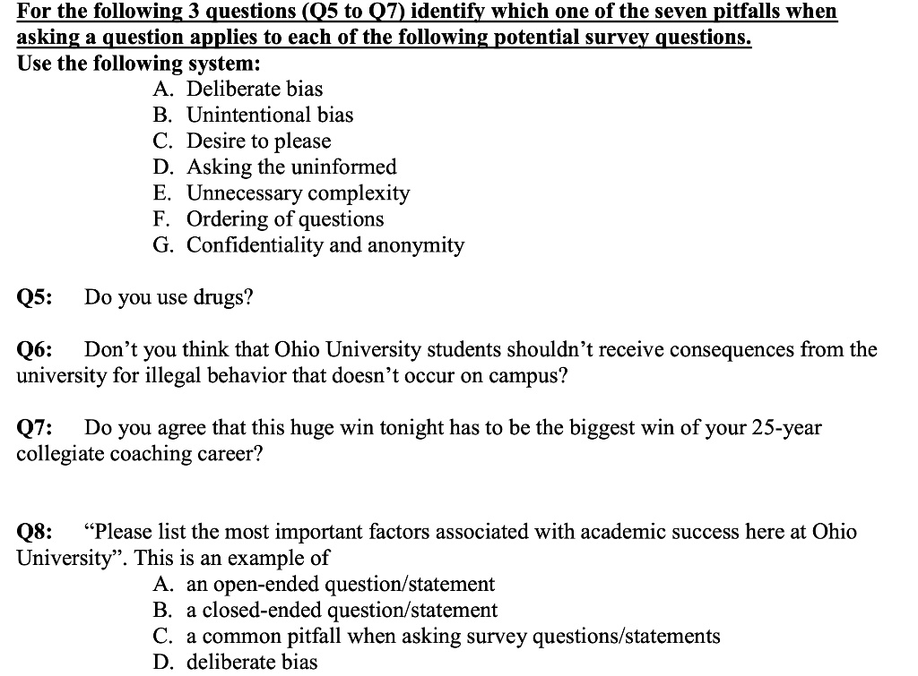 For the following 3 questions (Q5 to Q7) identify which one of the seven pitfalls when asking a question applies to each of the following potential survey questions.
Use the following system:
A. Deliberate bias
B. Unintentional bias
C. Desire to please
D. Asking the uninformed
E. Unnecessary complexity
F. Ordering of questions
G. Confidentiality and anonymity

Q5: Do you use drugs?

Q6: Don’t you think that Ohio University students shouldn’t receive consequences from the university for illegal behavior that doesn’t occur on campus?

Q7: Do you agree that this huge win tonight has to be the biggest win of your 25-year collegiate coaching career?

Q8: ‘‘Please list the most important factors associated with academic success here at Ohio University’’. This is an example of
A. an open-ended question/statement
B. a closed-ended question/statement
C. a common pitfall when asking survey questions/statements
D. deliberate bias