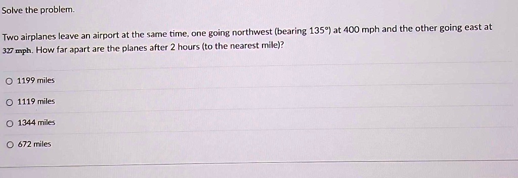 Solve the problem.
Two airplanes leave an airport at the same time, one going northwest (bearing 135°) at 400 mph and the other going east at
327 mph. How far apart are the planes after 2 hours (to the nearest mile)?
O 1199 miles
O 1119 miles
O 1344 miles
O 672 miles