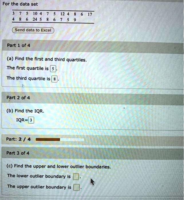 For the data set
3 7 5 10 4 7 5 12 4 8 6 17
4 8 6 24 5 8 6 7 5 9
Send data to Excel
Part 1 of 4
(a) Find the first and third quartiles.
The first quartile is 5.
The third quartile is 8.
Part 2 of 4
(b) Find the IQR.
IQR=3
Part 3 of 4
(c) Find the upper and lower outlier boundaries.
The lower outlier boundary is .
The upper outlier boundary is .