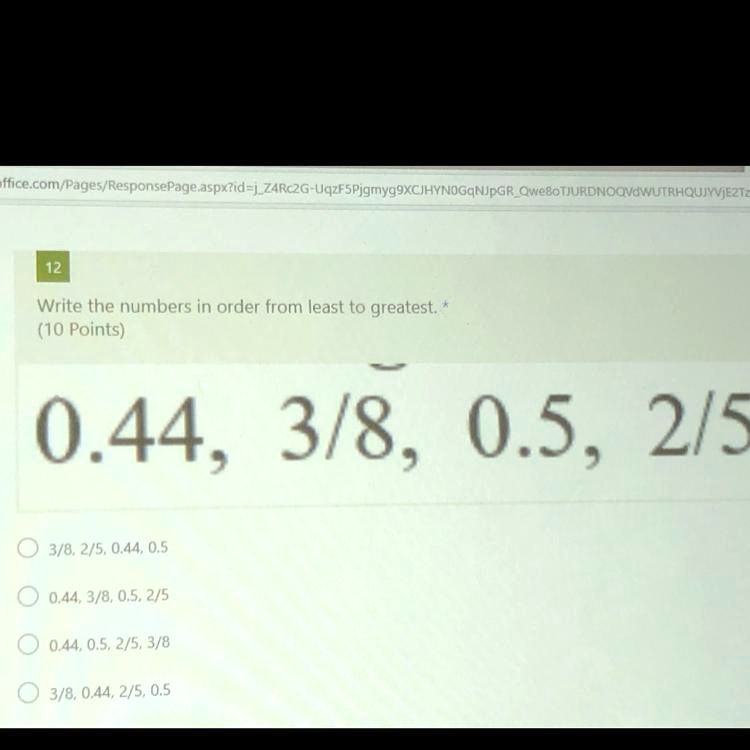 Write the numbers in order from least to greatest. *
(10 Points)
0.44, 3/8, 0.5, 2/5
3/8, 2/5, 0.44, 0.5
0.44, 3/8, 0.5, 2/5
0.44, 0.5, 2/5, 3/8
3/8, 0.44, 2/5, 0.5