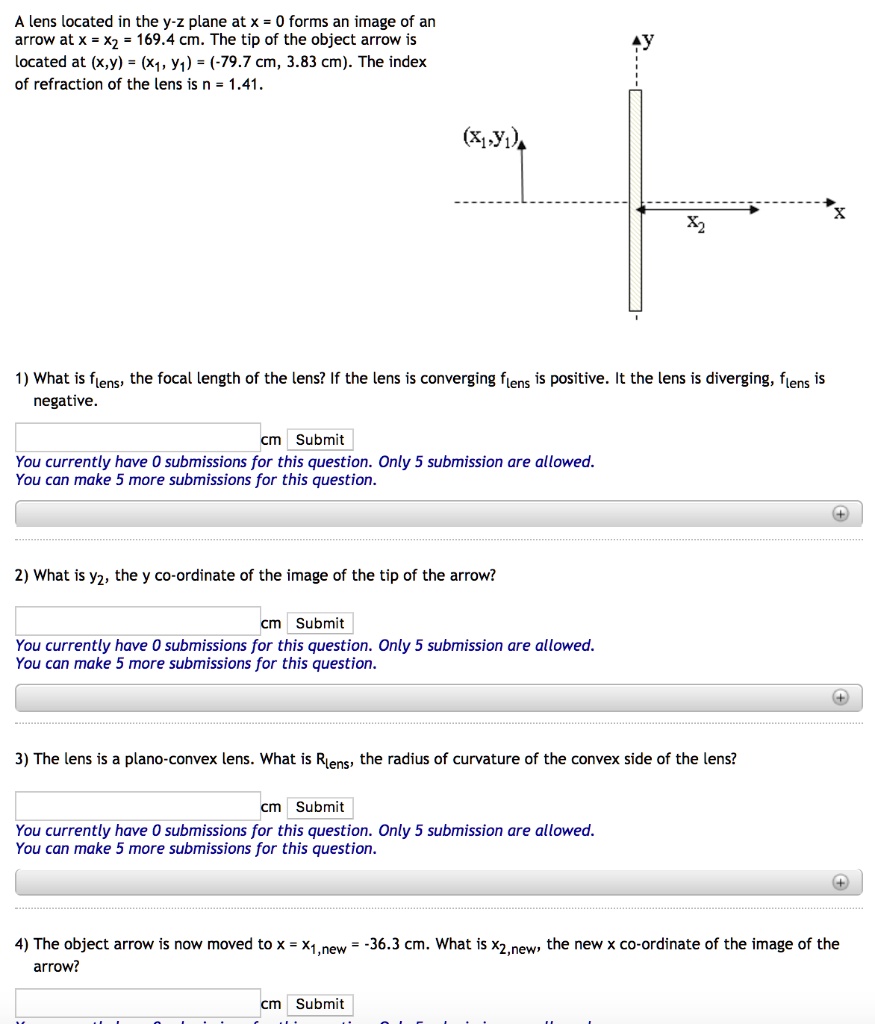 A lens located in the y-z plane at x = 0 forms an image of an
arrow at x = x2 = 169.4 cm. The tip of the object arrow is
located at (x,y) = (x1, y1) = (-79.7 cm, 3.83 cm). The index
of refraction of the lens is n = 1.41.
1) What is flens, the focal length of the lens? If the lens is converging flens is positive. It the lens is diverging, flens is
negative.
2) What is y2, the y co-ordinate of the image of the tip of the arrow?
3) The lens is a plano-convex lens. What is Rlens, the radius of curvature of the convex side of the lens?
4) The object arrow is now moved to x = x1,new = -36.3 cm. What is x2,new, the new x co-ordinate of the image of the
arrow?