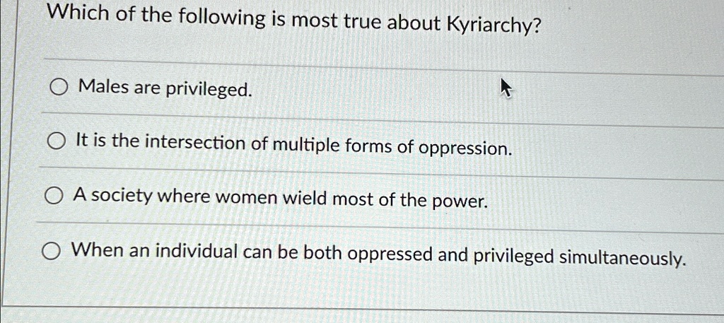 Which of the following is most true about Kyriarchy?
Males are privileged.
It is the intersection of multiple forms of oppression.
A society where women wield most of the power.
When an individual can be both oppressed and privileged simultaneously.