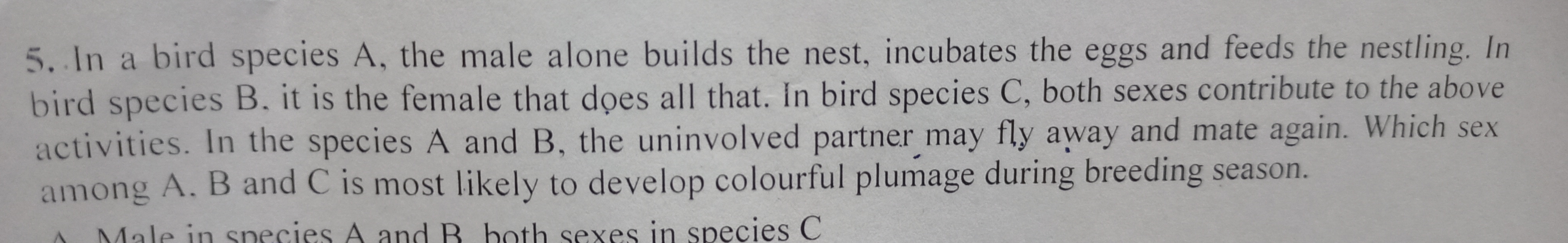 5. In a bird species A, the male alone builds the nest, incubates the eggs and feeds the nestling. In bird species B. it is the female that does all that. In bird species C, both sexes contribute to the above activities. In the species A and B, the uninvolved partner may fly away and mate again. Which sex among A. B and C is most likely to develop colourful plumage during breeding season.