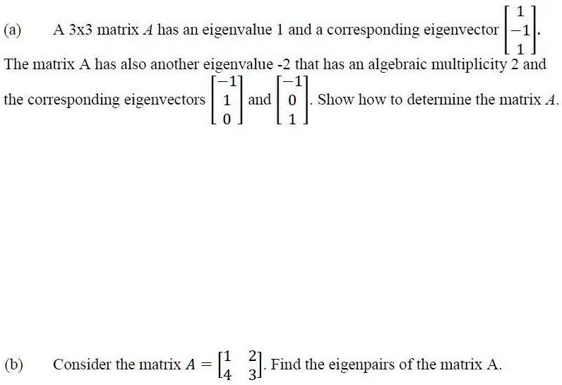(a) A 3x3 matrix A has an eigenvalue 1 and a corresponding eigenvector [1, -1, 1]. The matrix A has also another eigenvalue -2 that has an algebraic multiplicity 2 and the corresponding eigenvectors [-1, 1, 0] and [-1, 0, 1]. Show how to determine the matrix A.
(b) Consider the matrix A = [1 2; 4 3]. Find the eigenpairs of the matrix A.