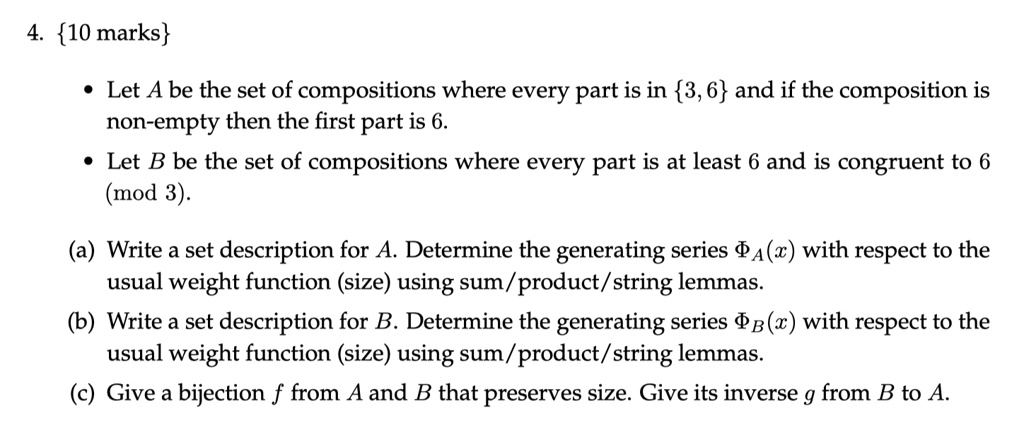 4. 10 marks
• Let A be the set of compositions where every part is in 3, 6 and if the composition is non-empty then the first part is 6.
• Let B be the set of compositions where every part is at least 6 and is congruent to 6 (mod 3).
(a) Write a set description for A. Determine the generating series ?A(x) with respect to the usual weight function (size) using sum/product/string lemmas.
(b) Write a set description for B. Determine the generating series ?B(x) with respect to the usual weight function (size) using sum/product/string lemmas.
(c) Give a bijection f from A and B that preserves size. Give its inverse g from B to A.