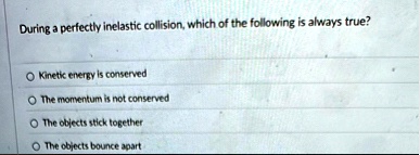 during a perfectly inelastic collision which of the following is always true o kinetic energy is conserved o the momentum is not conserved o the objects stick together o the objects bounce a 13625