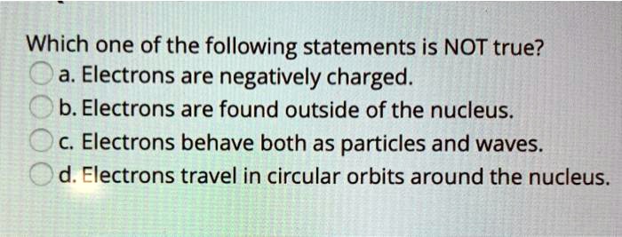 Which one of the following statements is NOT true?
a. Electrons are negatively charged.
b. Electrons are found outside of the nucleus.
c. Electrons behave both as particles and waves.
d. Electrons travel in circular orbits around the nucleus.