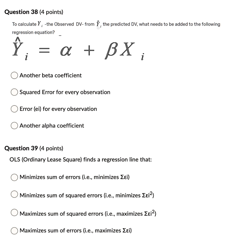 Question 38 (4 points)
To calculate Yi - the Observed DV - from ?i, the predicted DV, what needs to be added to the following regression equation?
?i = ? + ? Xi
? Another beta coefficient
? Squared Error for every observation
? Error (ei) for every observation
? Another alpha coefficient

Question 39 (4 points)
OLS (Ordinary Least Squares) finds a regression line that:
? Minimizes sum of errors (i.e., minimizes ? ei)
? Minimizes sum of squared errors (i.e., minimizes ? ei^2)
? Maximizes sum of squared errors (i.e., maximizes ? ei^2)
? Maximizes sum of errors (i.e., maximizes ? ei)