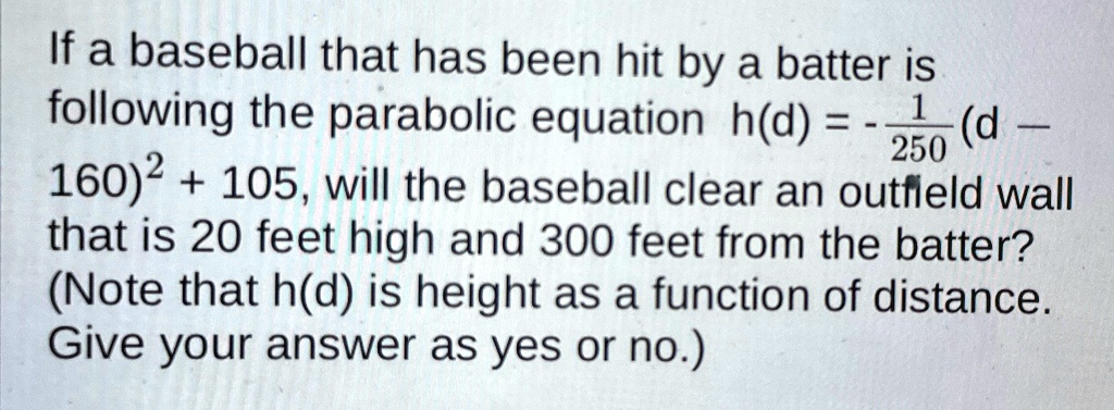 If a baseball that has been hit by a batter is following the parabolic equation h(d) = -(1)/(250)(d - 160)^2 + 105, will the baseball clear an outfield wall that is 20 feet high and 300 feet from the batter? (Note that h(d) is height as a function of distance. Give your answer as yes or no.)