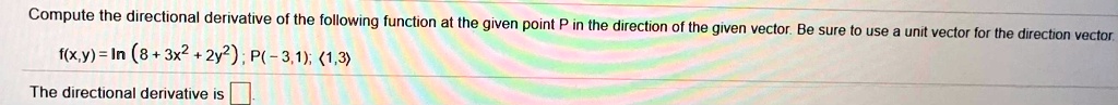Compute the directional derivative of the following function at the given point P in the direction of the given vector. Be sure to use a unit vector for the direction vector.
f(x,y) = ln (8 + 3x^2 + 2y^2) ; P(-3,1); <1,3>
The directional derivative is