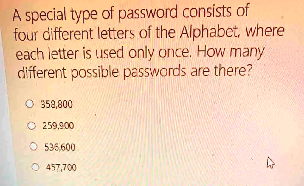 A special type of password consists of
four different letters of the Alphabet, where
each letter is used only once. How many
different possible passwords are there?
358,800
259,900
536,600
457,700