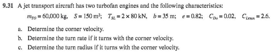 9.31 A jet transport aircraft has two turbofan engines and the following characteristics:
mT0 = 60,000 kg, S = 150 m^2; TSL = 2 × 80 kN, b = 35 m; e = 0.82; CD0 = 0.02, CLmax = 2.6.
a. Determine the corner velocity.
b. Determine the turn rate if it turns with the corner velocity.
c. Determine the turn radius if it turns with the corner velocity.