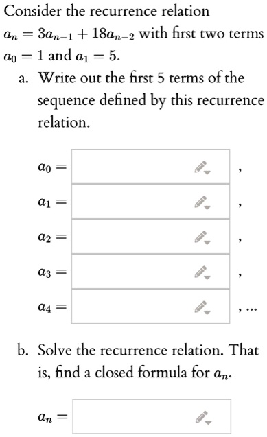 Consider the recurrence relation
an = 3an-1 + 18an-2 with first two terms
a0 = 1 and a1 = 5.
a. Write out the first 5 terms of the
sequence defined by this recurrence
relation.
a0 =
a1 =
a2 =
a3 =
a4 =
b. Solve the recurrence relation. That
is, find a closed formula for an.
an =