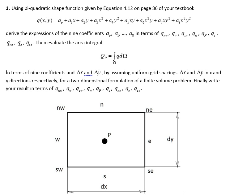 1. Using bi-quadratic shape function given by Equation 4.12 on page 86 of your textbook

    q(x,y) = a0 + a1x + a2y + a3x^2 + a4y^2 + a5xy + a6x^2y + a7xy^2 + a8x^2y^2
derive the expressions of the nine coefficients a0, a1, ..., a8 in terms of qnw, qw, qsw, qn, qp, qs, qne, qe, qse. Then evaluate the area integral

    Qp = ∫Ω q dΩ
in terms of nine coefficients and Δ x and Δ y, by assuming uniform grid spacings Δ x and Δ y in x and y directions respectively, for a two-dimensional formulation of a finite volume problem. Finally write your result in terms of qnw, qw, qsw, qn, qp, qs, qne, qe, qse