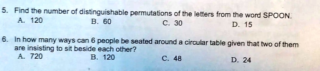 5. Find the number of distinguishable permutations of the letters from the word SPOON.
A. 120
B. 60
C. 30
D. 15
6. In how many ways can 6 people be seated around a circular table given that two of them
are insisting to sit beside each other?
A. 720
B. 120
C. 48
D. 24