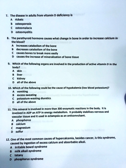 7. The disease in adults from vitamin D deficiency is
A rickets
B osteoporosis
C osteomalacia
D osteomyelitis
8. The parathyroid hormone causes what change in bone in order to increase calcium in
the blood?
A increases catabolism of the bone
B decreases catabolism of the bone
C causes bones to break more easily
D causes the increase of mineralization of bone tissue
9. Which of the following organs are involved in the production of active vitamin D in the
body?
A skin
B liver
C kidney
D all of the above
10. Which of the following could be the cause of hypokalemia (low blood potassium)?
A vomiting
B excess sweating
C potassium-wasting diuretics
D all of the above
11. This mineral is involved in more than 300 enzymatic reactions in the body. It is
involved in ADP an ATP in energy metabolism. It probably stabilizes nervous and
vascular tissue and it used in eclampsia as an anticonvulsant.
A phosphorus
B calcium
C magnesium
D sulfur
12. One of the most common causes of hypercalcemia, besides cancer, is this syndrome,
caused by ingestion of excess calcium and absorbable alkali.
A irritable bowel syndrome
B milk alkali syndrome
C tetany
D phosphorus syndrome