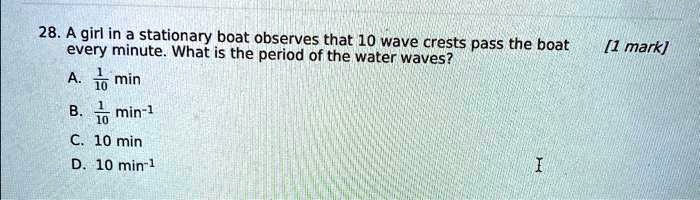 28. A girl in a stationary boat observes that 10 wave crests pass the boat every minute. What is the period of the water waves?

    
  * (1)/(10) min
    
  * (1)/(10) min^-1
    
  * 10 min
    
  * 10 min^-1

[1 mark]