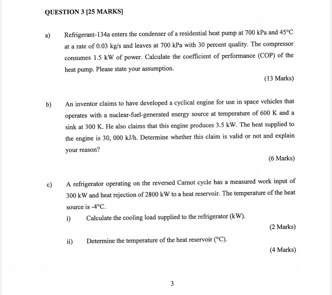QUESTION 3 [25 MARKS]

a) Refrigerant-134a enters the condenser of a residential heat pump at 700 kPa and 45°C at a rate of 0.03 kg/s and leaves at 700 kPa with 30 percent quality. The compressor consumes 1.5 kW of power. Calculate the coefficient of performance (COP) of the heat pump. Please state your assumption.
(13 Marks)

b) An inventor claims to have developed a cyclical engine for use in space vehicles that operates with a nuclear-fuel-generated energy source at temperature of 600 K and a sink at 300 K. He also claims that this engine produces 3.5 kW. The heat supplied to the engine is 30, 000 kJ/h. Determine whether this claim is valid or not and explain your reason?
(6 Marks)

c) A refrigerator operating on the reversed Carnot cycle has a measured work input of 300 kW and heat rejection of 2800 kW to a heat reservoir. The temperature of the heat source is -4°C.
i) Calculate the cooling load supplied to the refrigerator (kW).
(2 Marks)
ii) Determine the temperature of the heat reservoir (°C).
(4 Marks)
