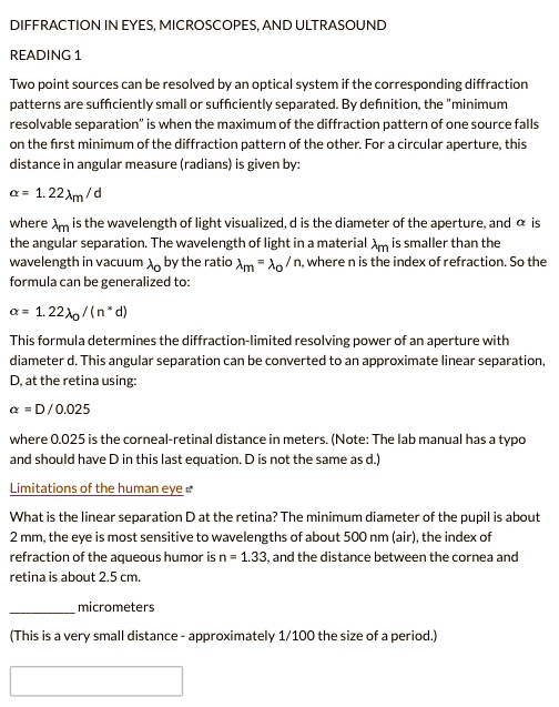 DIFFRACTION IN EYES, MICROSCOPES, AND ULTRASOUND

READING 1

Two point sources can be resolved by an optical system if the corresponding diffraction
patterns are sufficiently small or sufficiently separated. By definition, the "minimum
resolvable separation" is when the maximum of the diffraction pattern of one source falls
on the first minimum of the diffraction pattern of the other. For a circular aperture, this
distance in angular measure (radians) is given by:

? = 1.22?m / d

where ?m is the wavelength of light visualized, d is the diameter of the aperture, and ? is
the angular separation. The wavelength of light in a material ?m is smaller than the
wavelength in vacuum ?o by the ratio ?m = ?o / n, where n is the index of refraction. So the
formula can be generalized to:

? = 1.22?o / (n * d)

This formula determines the diffraction-limited resolving power of an aperture with
diameter d. This angular separation can be converted to an approximate linear separation,
D, at the retina using:

? = D / 0.025

where 0.025 is the corneal-retinal distance in meters. (Note: The lab manual has a typo
and should have D in this last equation. D is not the same as d.)

Limitations of the human eye

What is the linear separation D at the retina? The minimum diameter of the pupil is about
2 mm, the eye is most sensitive to wavelengths of about 500 nm (air), the index of
refraction of the aqueous humor is n = 1.33, and the distance between the cornea and
retina is about 2.5 cm.

 micrometers

(This is a very small distance - approximately 1/100 the size of a period.)