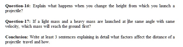 Question-16: Explain what happens when you change the height from which you launch a projectile?
Question-17: If a light mass and a heavy mass are launched at the same angle with same velocity, which mass will reach the ground first?
Conclusion: Write at least 3 sentences explaining in detail what factors affect the distance of a projectile travel and how.