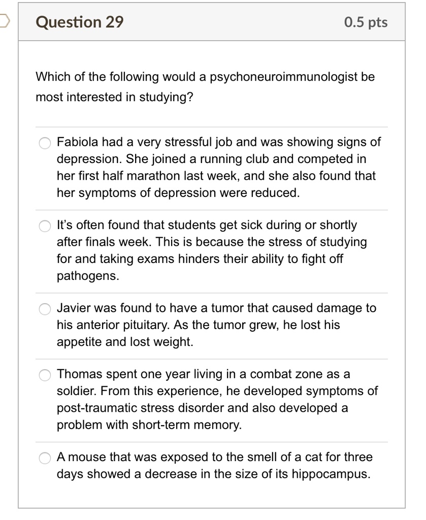 Which of the following would a psychoneuroimmunologist be most interested in studying?

Fabiola had a very stressful job and was showing signs of depression. She joined a running club and competed in her first half marathon last week, and she also found that her symptoms of depression were reduced.

It's often found that students get sick during or shortly after finals week. This is because the stress of studying for and taking exams hinders their ability to fight off pathogens.

Javier was found to have a tumor that caused damage to his anterior pituitary. As the tumor grew, he lost his appetite and lost weight.

Thomas spent one year living in a combat zone as a soldier. From this experience, he developed symptoms of post-traumatic stress disorder and also developed a problem with short-term memory.

A mouse that was exposed to the smell of a cat for three days showed a decrease in the size of its hippocampus.