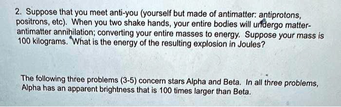 2. Suppose that you meet anti-you (yourself but made of antimatter: antiprotons,
positrons, etc). When you two shake hands, your entire bodies will undergo matter-
antimatter annihilation; converting your entire masses to energy. Suppose your mass is
100 kilograms. What is the energy of the resulting explosion in Joules?

The following three problems (3-5) concern stars Alpha and Beta. In all three problems,
Alpha has an apparent brightness that is 100 times larger than Beta.