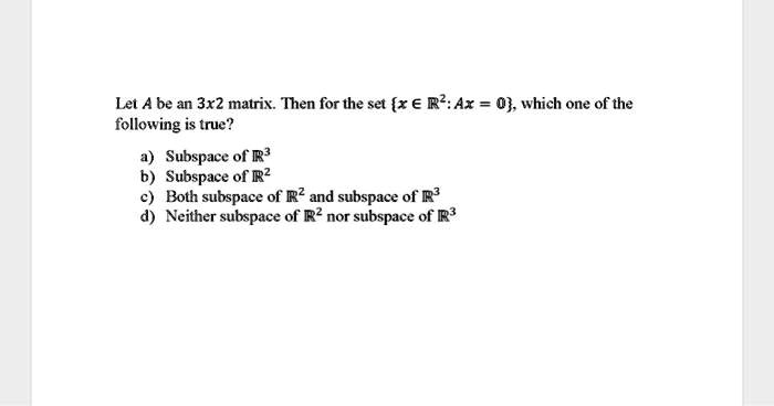Let A be an 3x2 matrix. Then for the set x ? R²: Ax = 0, which one of the following is true?

a) Subspace of R³
b) Subspace of R²
c) Both subspace of R² and subspace of R³
d) Neither subspace of R² nor subspace of R³