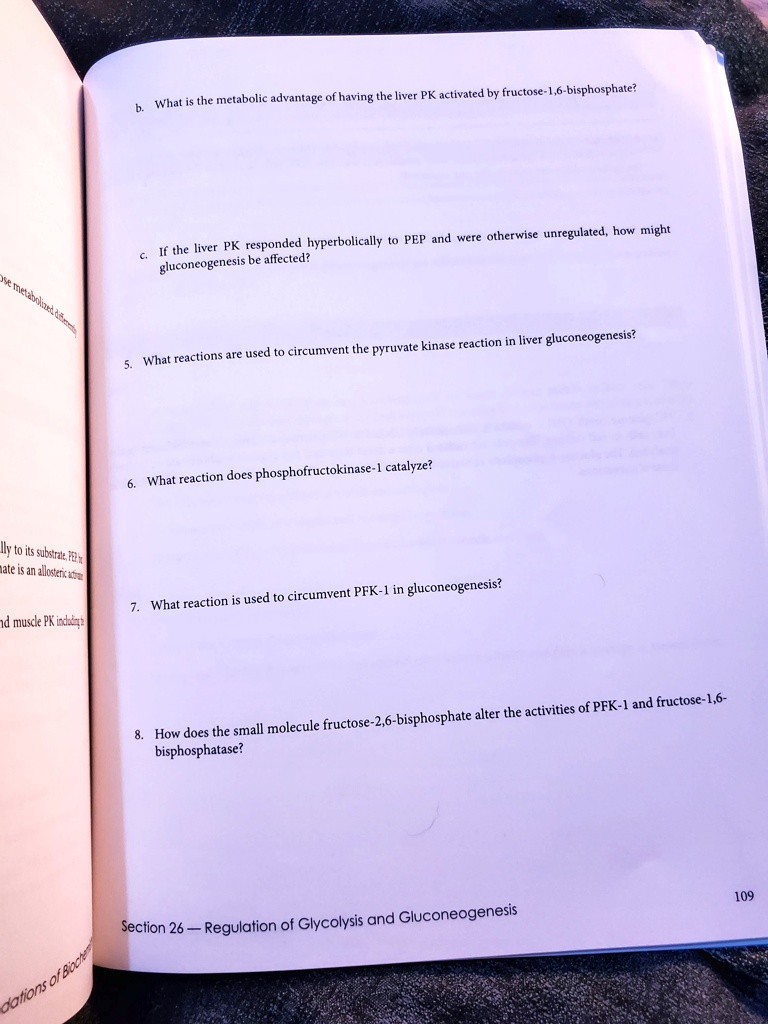 b. What is the metabolic advantage of having the liver PK activated by fructose-1,6-bisphosphate?

c. If the liver PK responded hyperbolically to PEP and were otherwise unregulated, how might gluconeogenesis be affected?

5. What reactions are used to circumvent the pyruvate kinase reaction in liver gluconeogenesis?

6. What reaction does phosphofructokinase-1 catalyze?

7. What reaction is used to circumvent PFK-1 in gluconeogenesis?

8. How does the small molecule fructose-2,6-bisphosphate alter the activities of PFK-1 and fructose-1,6-bisphosphatase?
