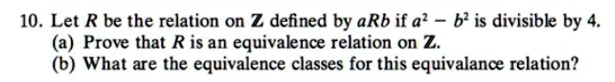 Let R be the relation on Z defined by aRb if a^2 - b^2 is divisible by 4.
(a) Prove that R is an equivalence relation on Z.
(b) What are the equivalence classes for this equivalance relation?