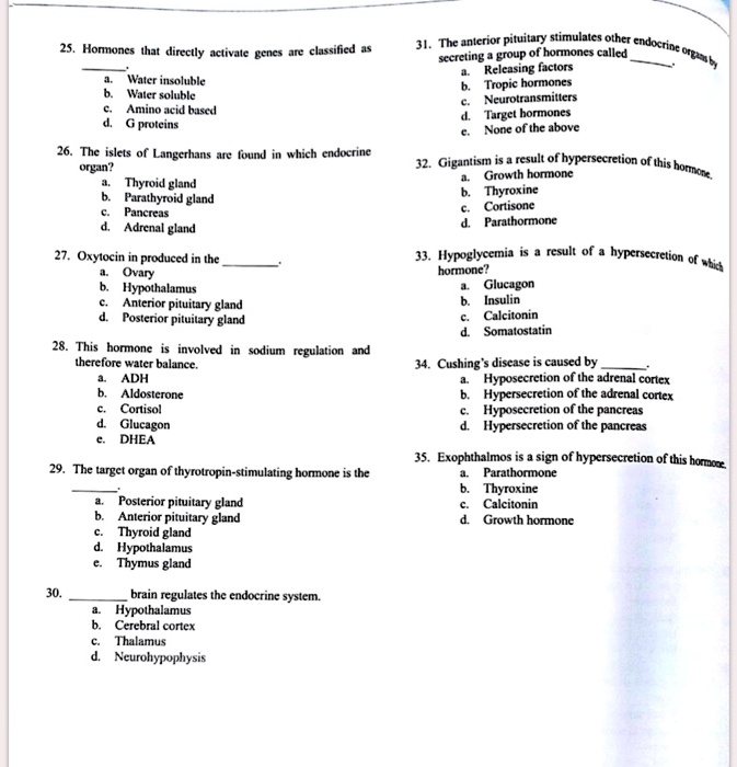 25. Hormones that directly activate genes are classified as .
a. Water insoluble
b. Water soluble
c. Amino acid based
d. G proteins

26. The islets of Langerhans are found in which endocrine organ?
a. Thyroid gland
b. Parathyroid gland
c. Pancreas
d. Adrenal gland

27. Oxytocin in produced in the .
a. Ovary
b. Hypothalamus
c. Anterior pituitary gland
d. Posterior pituitary gland

28. This hormone is involved in sodium regulation and therefore water balance.
a. ADH
b. Aldosterone
c. Cortisol
d. Glucagon
e. DHEA

29. The target organ of thyrotropin-stimulating hormone is the .
a. Posterior pituitary gland
b. Anterior pituitary gland
c. Thyroid gland
d. Hypothalamus
e. Thymus gland

30.  brain regulates the endocrine system.
a. Hypothalamus
b. Cerebral cortex
c. Thalamus
d. Neurohypophysis

31. The anterior pituitary stimulates other endocrine organs by secreting a group of hormones called .
a. Releasing factors
b. Tropic hormones
c. Neurotransmitters
d. Target hormones
e. None of the above

32. Gigantism is a result of hypersecretion of this hormone.
a. Growth hormone
b. Thyroxine
c. Cortisone
d. Parathormone

33. Hypoglycemia is a result of a hypersecretion of which hormone?
a. Glucagon
b. Insulin
c. Calcitonin
d. Somatostatin

34. Cushing's disease is caused by .
a. Hyposecretion of the adrenal cortex
b. Hypersecretion of the adrenal cortex
c. Hyposecretion of the pancreas
d. Hypersecretion of the pancreas

35. Exophthalmos is a sign of hypersecretion of this hormone.
a. Parathormone
b. Thyroxine
c. Calcitonin
d. Growth hormone