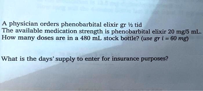 physician orders phenobarbital elixir gr Y tid The available medication strength is phenobarbital elixir 20 mg/s mL How many doses are in a 480 mL stock bottle? (use gr i = 60 mg)
What is the days' supply to enter for insurance purposes?