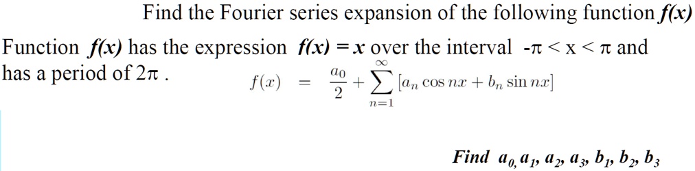Find the Fourier series expansion of the following function f(x)
Function f(x) has the expression f(x) = x over the interval -? < x < ? and
has a period of 2?.
f(x) = a0/2 + ?n=1^? [an cos nx + bn sin nx]
Find a0, a1, a2, a3, b1, b2, b3