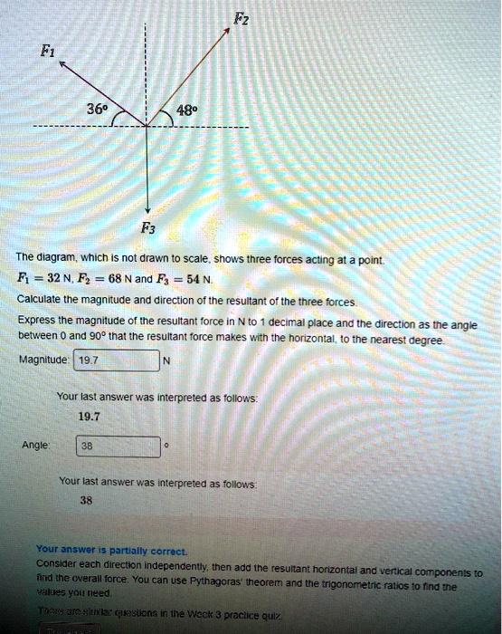 F1
36°
48°
F3
F2
The diagram, which is not drawn to scale, shows three forces acting at a point.
F1 = 32 N, F2 = 68 N and F3 = 54 N.
Calculate the magnitude and direction of the resultant of the three forces.
Express the magnitude of the resultant force in N to 1 decimal place and the direction as the angle
between 0 and 90° that the resultant force makes with the horizontal, to the nearest degree.
Magnitude: 19.7 N
Angle: 38°
Your answer is partially correct.
Consider each direction independently, then add the resultant horizontal and vertical components to
find the overall force. You can use Pythagoras' theorem and the trigonometric ratios to find the
values you need.