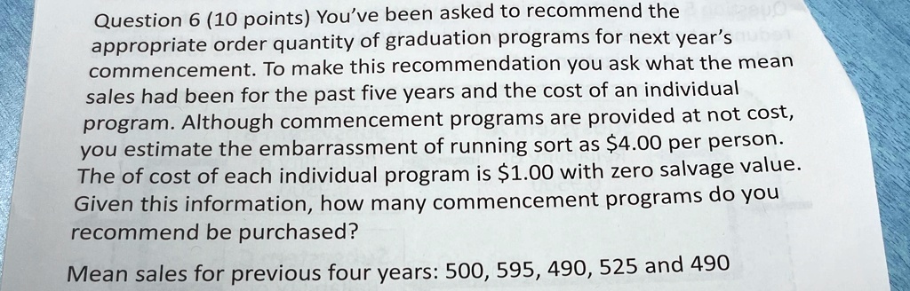 Question 6 (10 points) You've been asked to recommend the appropriate order quantity of graduation programs for next year's commencement. To make this recommendation you ask what the mean sales had been for the past five years and the cost of an individual program. Although commencement programs are provided at not cost, you estimate the embarrassment of running sort as $4.00 per person. The of cost of each individual program is $1.00 with zero salvage value. Given this information, how many commencement programs do you recommend be purchased?
Mean sales for previous four years: 500, 595, 490, 525 and 490