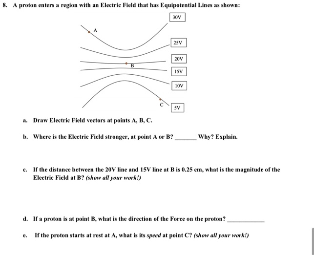 8. A proton enters a region with an Electric Field that has Equipotential Lines as shown:
A
30V
25V
20V
B
15V
10V
a. Draw Electric Field vectors at points A, B, C.
5V
b. Where is the Electric Field stronger, at point A or B?  Why? Explain.
c. If the distance between the 20V line and 15V line at B is 0.25 cm, what is the magnitude of the
Electric Field at B? (show all your work!)
d. If a proton is at point B, what is the direction of the Force on the proton? 
e. If the proton starts at rest at A, what is its speed at point C? (show all your work!)