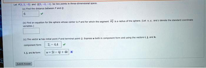 Let P(3, 2, -5) and Q(5, -2, -1) be two points in three-dimensional space.
(a) Find the distance between P and Q.
6
(b) Find an equation for the sphere whose center is P and for which the segment PQ is a radius of the sphere. (Let x, y, and z denote the standard coordinate variables.)
(c) The vector u has initial point P and terminal point Q. Express u both in component form and using the vectors i, j, and k.
component form 2, -4, 4
i, j, and k form u = 2i - 4j + 4k