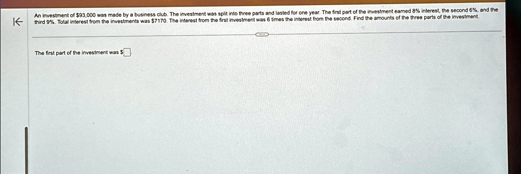An investment of 93,000 was made by a business club. The investment was split into three parts and lasted for one year. The first part of the investment earned 8% interest, the second 6%, and the third 9%. Total interest from the investments was $7170. The interest from the first investment was 6 times the interest from the second. Find the amounts of the three parts of the investment.
The first part of the investment was