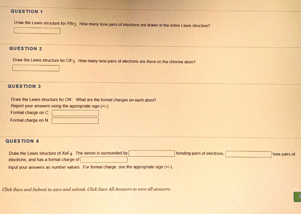 QUESTION 1

Draw the Lewis structure for PBr3. How many lone pairs of electrons are drawn in the entire Lewis structure?

QUESTION 2

Draw the Lewis structure for CIF3. How many lone pairs of electrons are there on the chlorine atom?

QUESTION 3

Draw the Lewis structure for CN-. What are the formal charges on each atom?
Report your answers using the appropriate sign (+/-).
Formal charge on C:
Formal charge on N:

QUESTION 4

Draw the Lewis structure of XeF4. The xenon is surrounded by  bonding pairs of electrons,  lone pairs of electrons, and has a formal charge of 
Input your answers as number values. For formal charge, use the appropriate sign (+/-).