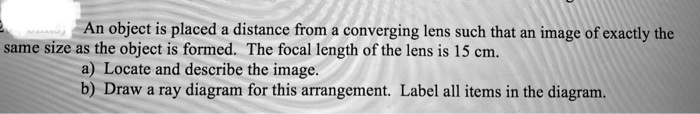 An object is placed a distance from a converging lens such that an image of exactly the same size as the object is formed. The focal length of the lens is 15 cm.
a) Locate and describe the image.
b) Draw a ray diagram for this arrangement. Label all items in the diagram.