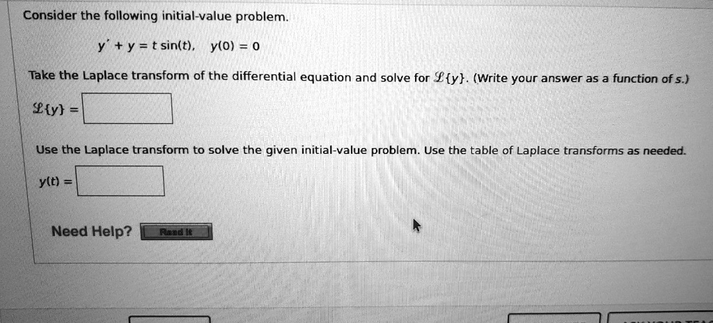 Consider the following initial-value problem.

y' + y = t sin(t),  y(0) = 0

Take the Laplace transform of the differential equation and solve for Ly. (Write your answer as a function of s.)

Ly = 

Use the Laplace transform to solve the given initial-value problem. Use the table of Laplace transforms as needed.

y(t) = 