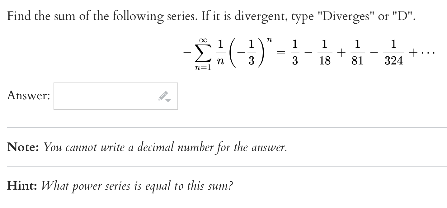 Find the sum of the following series. If it is divergent, type "Diverges" or "D".
[
-sumn=1^infty frac1nleft(-frac13ight)^n=frac13-frac118+frac181-frac1324+cdots
]
Answer:
Note: You cannot write a decimal number for the answer.
Hint: What power series is equal to this sum?