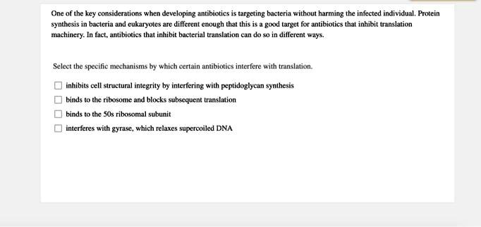 One of the key considerations when developing antibiotics is targeting bacteria without harming the infected individual. Protein synthesis in bacteria and eukaryotes are different enough that this is a good target for antibiotics that inhibit translation machinery. In fact, antibiotics that inhibit bacterial translation can do so in different ways.

Select the specific mechanisms by which certain antibiotics interfere with translation.

inhibits cell structural integrity by interfering with peptidoglycan synthesis
binds to the ribosome and blocks subsequent translation
binds to the 50s ribosomal subunit
interferes with gyrase, which relaxes supercoiled DNA