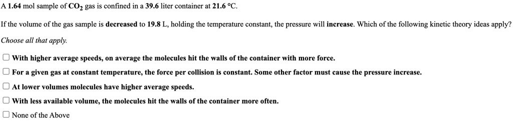 A 1.64 mol sample of CO2 gas is confined in a 39.6 liter container at 21.6 °C.
If the volume of the gas sample is decreased to 19.8 L, holding the temperature constant, the pressure will increase. Which of the following kinetic theory ideas apply?
Choose all that apply.
With higher average speeds, on average the molecules hit the walls of the container with more force.
For a given gas at constant temperature, the force per collision is constant. Some other factor must cause the pressure increase.
At lower volumes molecules have higher average speeds.
With less available volume, the molecules hit the walls of the container more often.
None of the Above