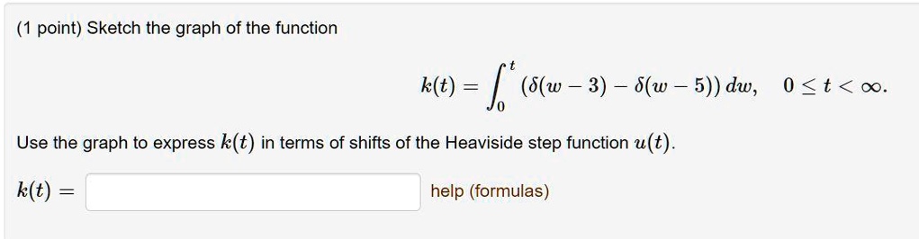 Sketch the graph of the function
k(t) = int0^t (delta(w - 3) - delta(w - 5)) dw, 0 le t < infty.
Use the graph to express k(t) in terms of shifts of the Heaviside step function u(t).
k(t) = 
help (formulas)