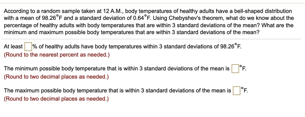 According to a random sample taken at 12 A.M., body temperatures of healthy adults have a bell-shaped distribution with a mean of 98.26°F and a standard deviation of 0.64°F. Using Chebyshev's theorem, what do we know about the percentage of healthy adults with body temperatures that are within 3 standard deviations of the mean? What are the minimum and maximum possible body temperatures that are within 3 standard deviations of the mean?

At least []% of healthy adults have body temperatures within 3 standard deviations of 98.26°F.
(Round to the nearest percent as needed.)

The minimum possible body temperature that is within 3 standard deviations of the mean is []°F.
(Round to two decimal places as needed.)

The maximum possible body temperature that is within 3 standard deviations of the mean is []°F.
(Round to two decimal places as needed.)