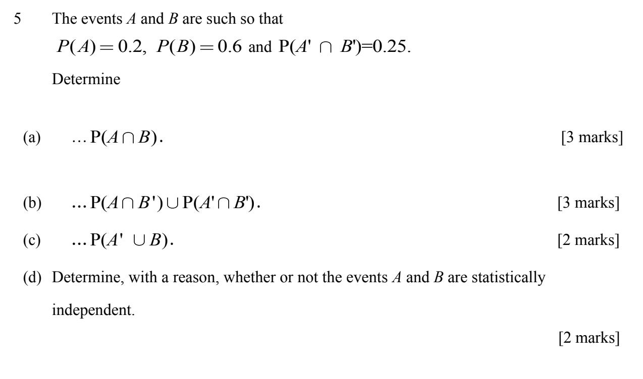 5 The events A and B are such so that P(A) = 0.2, P(B) = 0.6 and P(A' ? B') = 0.25.
Determine
(a) ... P(A ? B).
(b) ... P(A ? B') ? P(A' ? B').
(c) ... P(A' ? B).
(d) Determine, with a reason, whether or not the events A and B are statistically independent.