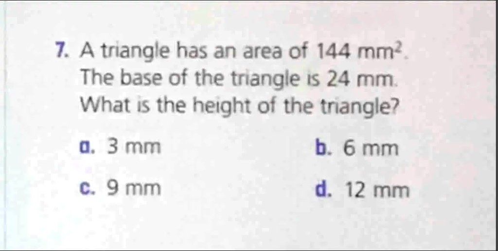 7. A triangle has an area of 144 mm².
The base of the triangle is 24 mm.
What is the height of the triangle?
a. 3 mm b. 6 mm
c. 9 mm d. 12 mm