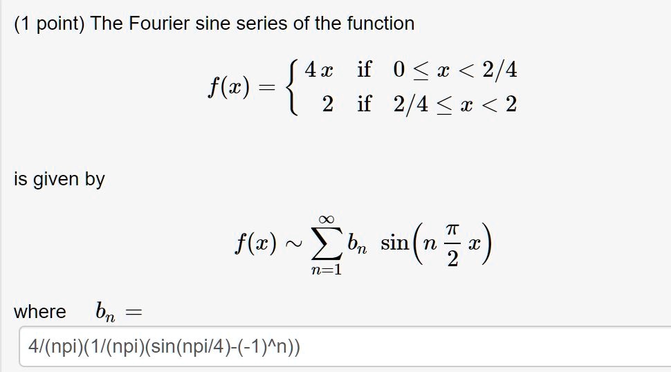 The Fourier sine series of the function
f(x) = 
4 x if 0 ? x < 2/4
2 if 2/4 ? x < 2
is given by
f(x) ? ?n=1^? bn sin(n ?/2 x)
where bn =